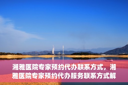 湘雅医院专家预约代办联系方式，湘雅医院专家预约代办服务联系方式解析