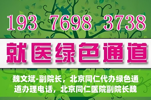 魏文斌-副院长，北京同仁代办绿色通道办理电话，北京同仁医院副院长魏文斌，绿色通道办理电话及代办服务详解