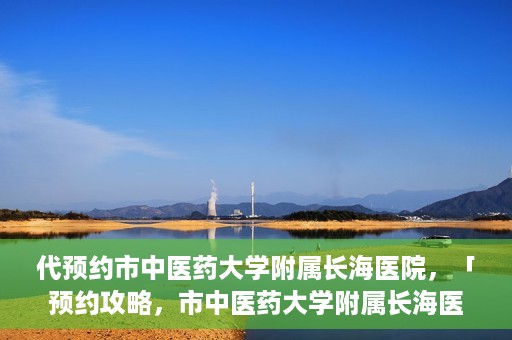 代预约市中医药大学附属长海医院，「预约攻略，市中医药大学附属长海医院直达通道」