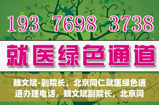 魏文斌-副院长，北京同仁就医绿色通道办理电话，魏文斌副院长，北京同仁就医绿色通道联系电话及办理指南