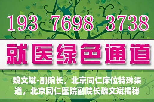 魏文斌-副院长，北京同仁床位特殊渠道，北京同仁医院副院长魏文斌揭秘床位特殊渠道管理之道