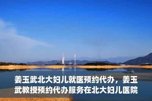 姜玉武北大妇儿就医预约代办，姜玉武教授预约代办服务在北大妇儿医院启动