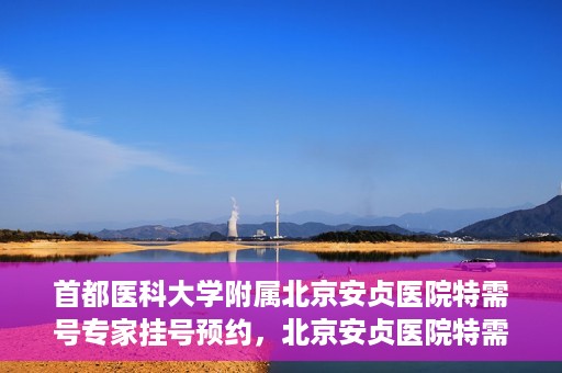 首都医科大学附属北京安贞医院特需号专家挂号预约，北京安贞医院特需号专家挂号预约指南