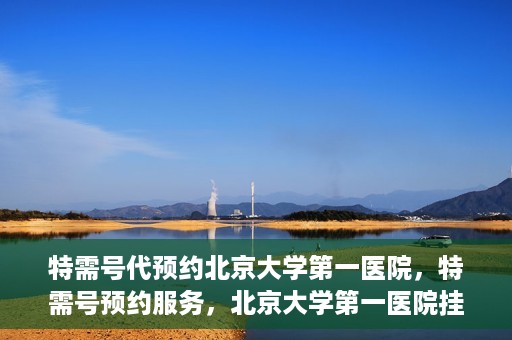 特需号代预约北京大学第一医院，特需号预约服务，北京大学第一医院挂号攻略