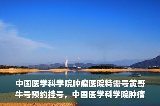 中国医学科学院肿瘤医院特需号黄哥牛号预约挂号，中国医学科学院肿瘤医院特需号专家黄哥牛号预约挂号攻略