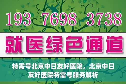 特需号北京中日友好医院，北京中日友好医院特需号服务解析