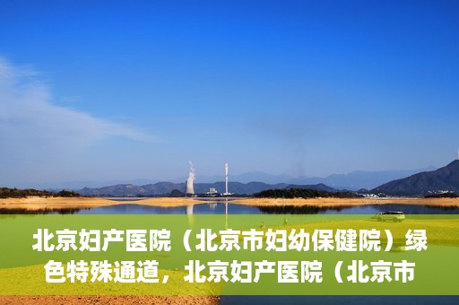 北京妇产医院（北京市妇幼保健院）绿色特殊通道，北京妇产医院（北京市妇幼保健院）绿色特殊通道，关爱母婴健康，畅通无阻的医疗服务体验