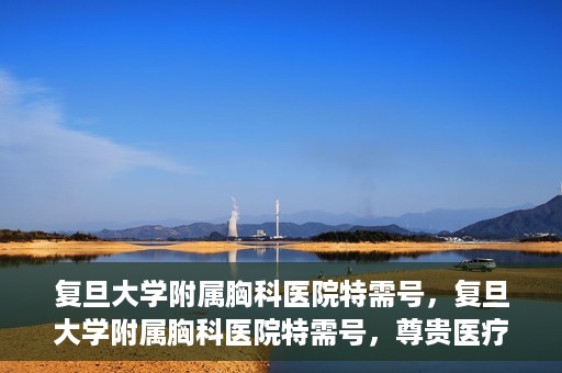 复旦大学附属胸科医院特需号，复旦大学附属胸科医院特需号，尊贵医疗体验，专业诊疗服务