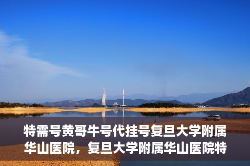 特需号黄哥牛号代挂号复旦大学附属华山医院，复旦大学附属华山医院特需号黄哥牛号代挂号解析