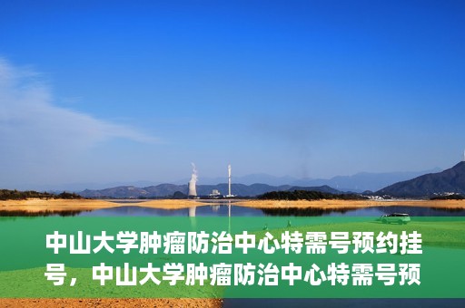 中山大学肿瘤防治中心特需号预约挂号，中山大学肿瘤防治中心特需号预约挂号服务指南