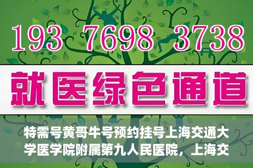 特需号黄哥牛号预约挂号上海交通大学医学院附属第九人民医院，上海交通大学医学院附属第九人民医院特需号黄哥牛号预约挂号指南