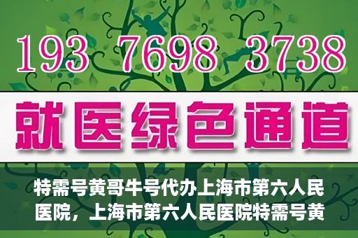 特需号黄哥牛号代办上海市第六人民医院，上海市第六人民医院特需号黄哥牛号代办服务