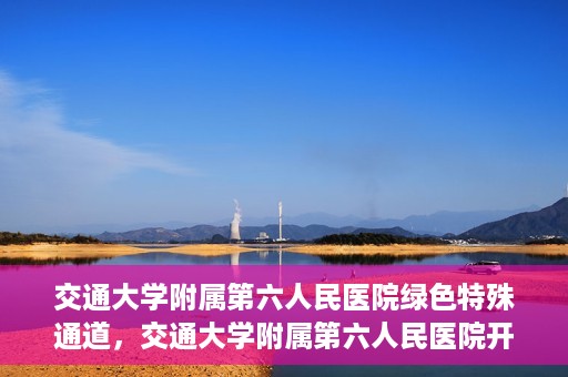 交通大学附属第六人民医院绿色特殊通道，交通大学附属第六人民医院开通绿色特殊通道，助力患者快速就医