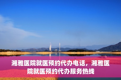 湘雅医院就医预约代办电话，湘雅医院就医预约代办服务热线