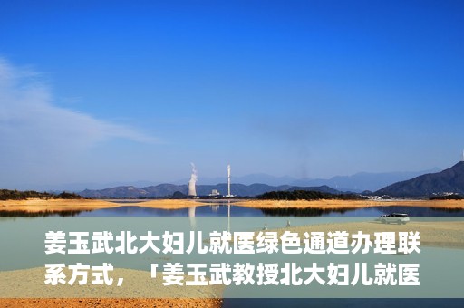 姜玉武北大妇儿就医绿色通道办理联系方式，「姜玉武教授北大妇儿就医绿色通道联系方式公布」