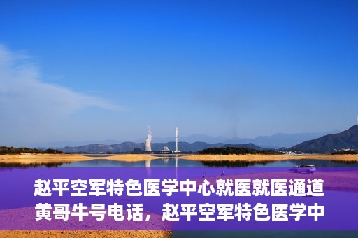赵平空军特色医学中心就医就医通道黄哥牛号电话，赵平空军特色医学中心就医通道详解，黄哥牛号电话一键通！