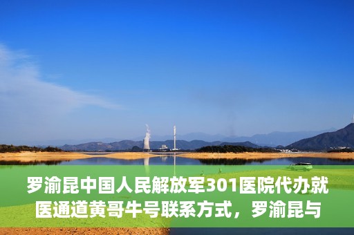 罗渝昆中国人民解放军301医院代办就医通道黄哥牛号联系方式，罗渝昆与中国人民解放军301医院就医通道代办服务，黄哥牛号联系方式揭秘