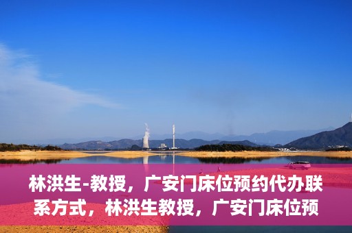 林洪生-教授，广安门床位预约代办联系方式，林洪生教授，广安门床位预约代办服务联系方式揭秘
