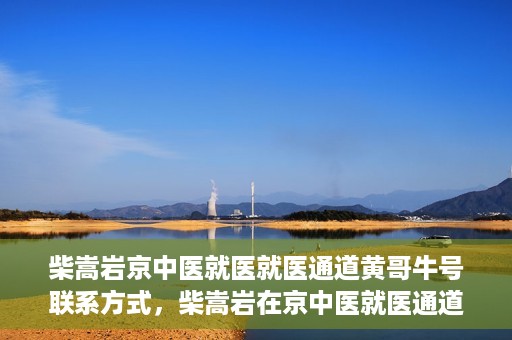 柴嵩岩京中医就医就医通道黄哥牛号联系方式，柴嵩岩在京中医就医通道，黄哥牛号联系方式揭秘