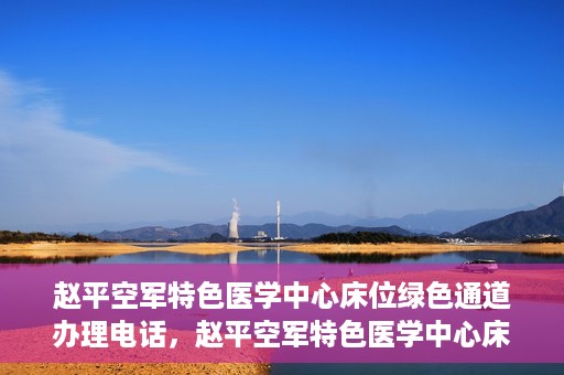 赵平空军特色医学中心床位绿色通道办理电话，赵平空军特色医学中心床位绿色通道咨询热线