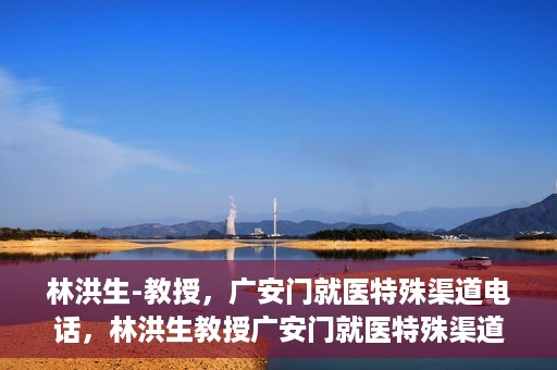 林洪生-教授，广安门就医特殊渠道电话，林洪生教授广安门就医特殊渠道联系电话揭秘