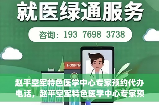 赵平空军特色医学中心专家预约代办电话，赵平空军特色医学中心专家预约电话代办服务