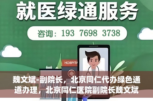 魏文斌-副院长，北京同仁代办绿色通道办理，北京同仁医院副院长魏文斌，绿色通道代办的便捷之路