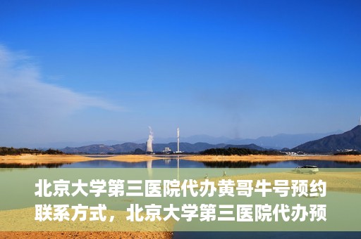 北京大学第三医院代办黄哥牛号预约联系方式，北京大学第三医院代办预约联系方式，黄哥牛号预约服务解析