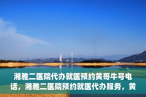 湘雅二医院代办就医预约黄哥牛号电话，湘雅二医院预约就医代办服务，黄哥牛预约电话便捷就医通道