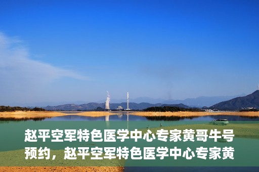 赵平空军特色医学中心专家黄哥牛号预约，赵平空军特色医学中心专家黄哥牛挂号预约攻略