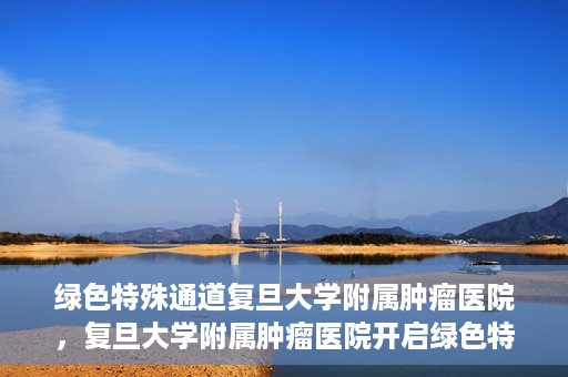 绿色特殊通道复旦大学附属肿瘤医院，复旦大学附属肿瘤医院开启绿色特殊通道，助力健康之路