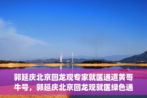 郭延庆北京回龙观专家就医通道黄哥牛号，郭延庆北京回龙观就医绿色通道，黄哥牛号专家通道揭秘