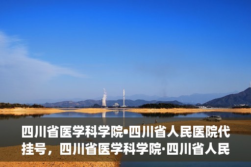 四川省医学科学院•四川省人民医院代挂号，四川省医学科学院·四川省人民医院代挂号服务详解