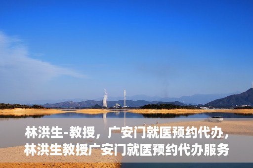 林洪生-教授，广安门就医预约代办，林洪生教授广安门就医预约代办服务解析