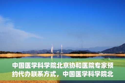 中国医学科学院北京协和医院专家预约代办联系方式，中国医学科学院北京协和医院专家预约咨询及代办联系方式