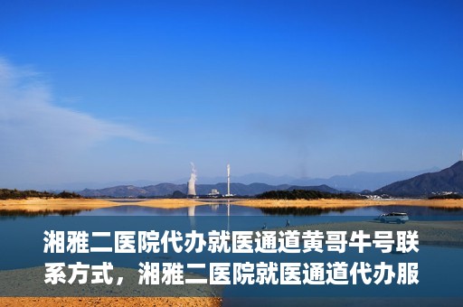 湘雅二医院代办就医通道黄哥牛号联系方式，湘雅二医院就医通道代办服务，黄哥联系方式及牛号就医通道解析