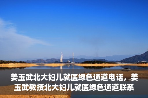 姜玉武北大妇儿就医绿色通道电话，姜玉武教授北大妇儿就医绿色通道联系电话公布