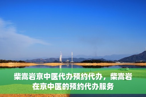 柴嵩岩京中医代办预约代办，柴嵩岩在京中医的预约代办服务