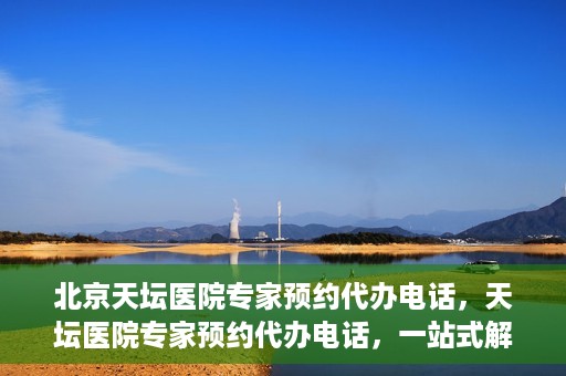 北京天坛医院专家预约代办电话，天坛医院专家预约代办电话，一站式解决您的就医难题