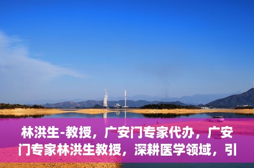 林洪生-教授，广安门专家代办，广安门专家林洪生教授，深耕医学领域，引领健康未来