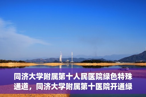同济大学附属第十人民医院绿色特殊通道，同济大学附属第十医院开通绿色特殊通道，助力健康医疗高效前行