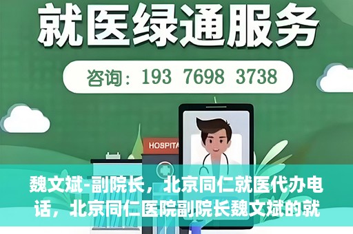 魏文斌-副院长，北京同仁就医代办电话，北京同仁医院副院长魏文斌的就医代办电话服务详解