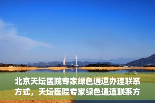 北京天坛医院专家绿色通道办理联系方式，天坛医院专家绿色通道联系方式及办理指南