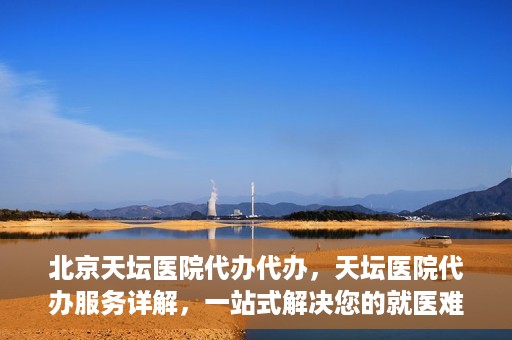 北京天坛医院代办代办，天坛医院代办服务详解，一站式解决您的就医难题
