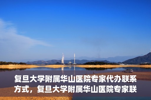 复旦大学附属华山医院专家代办联系方式，复旦大学附属华山医院专家联系方式权威代办渠道揭秘