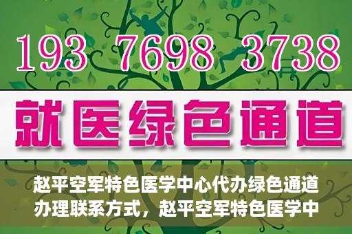 赵平空军特色医学中心代办绿色通道办理联系方式，赵平空军特色医学中心绿色通道办理指南，快速联系代办服务联系方式