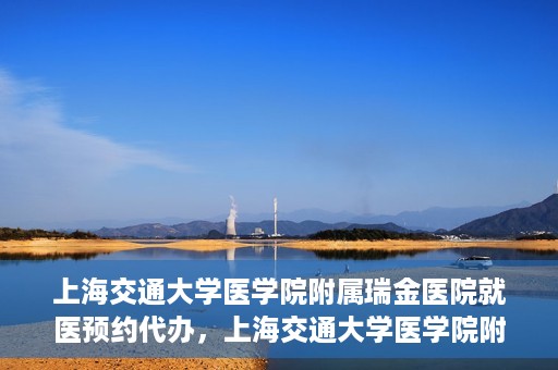上海交通大学医学院附属瑞金医院就医预约代办，上海交通大学医学院附属瑞金医院就医预约代办服务详解