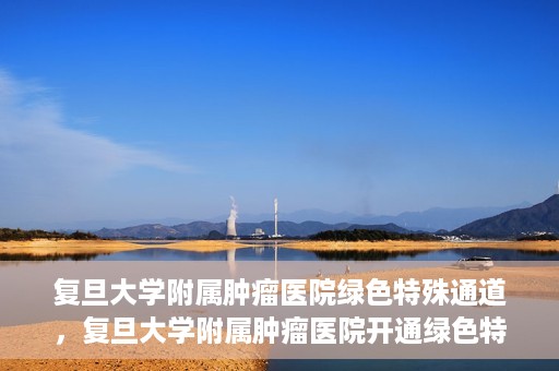 复旦大学附属肿瘤医院绿色特殊通道，复旦大学附属肿瘤医院开通绿色特殊通道助力患者高效就医体验