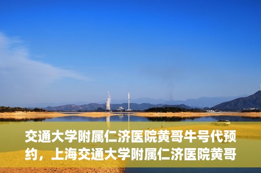 交通大学附属仁济医院黄哥牛号代预约，上海交通大学附属仁济医院黄哥牛号预约服务启动