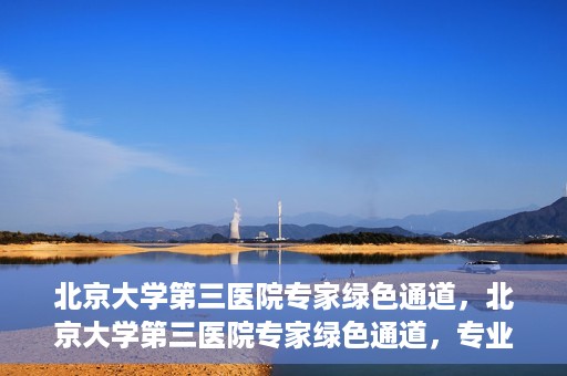 北京大学第三医院专家绿色通道，北京大学第三医院专家绿色通道，专业医疗服务的快速通道